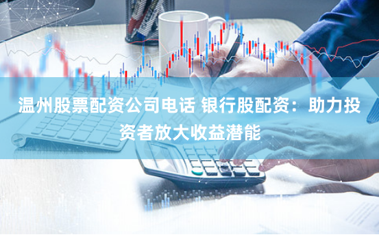 温州股票配资公司电话 银行股配资：助力投资者放大收益潜能