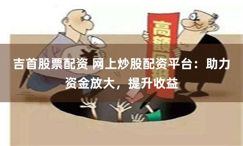 吉首股票配资 网上炒股配资平台：助力资金放大，提升收益