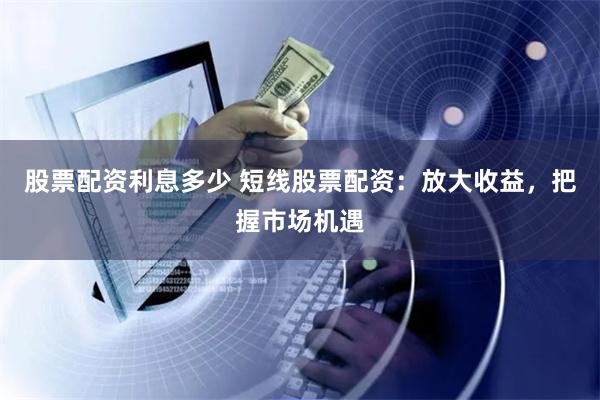 股票配资利息多少 短线股票配资：放大收益，把握市场机遇