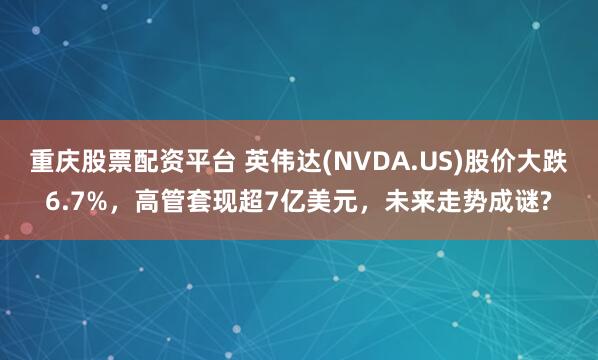 重庆股票配资平台 英伟达(NVDA.US)股价大跌6.7%，高管套现超7亿美元，未来走势成谜?
