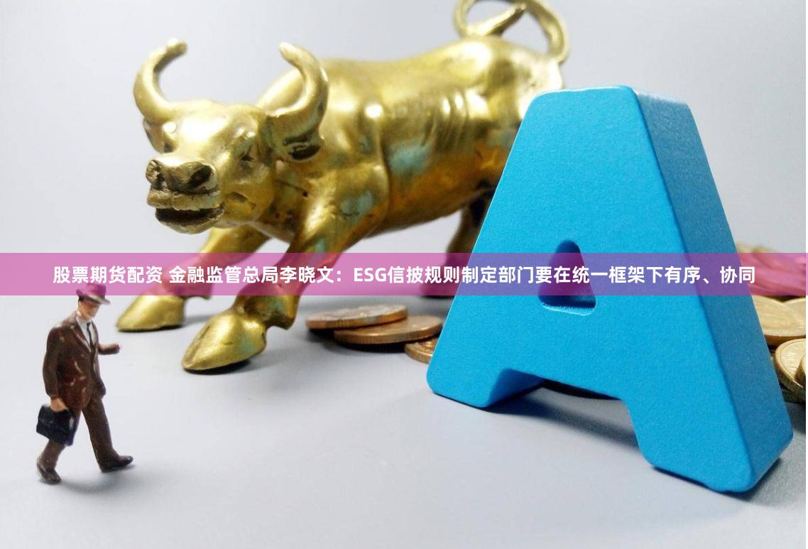 股票期货配资 金融监管总局李晓文：ESG信披规则制定部门要在统一框架下有序、协同