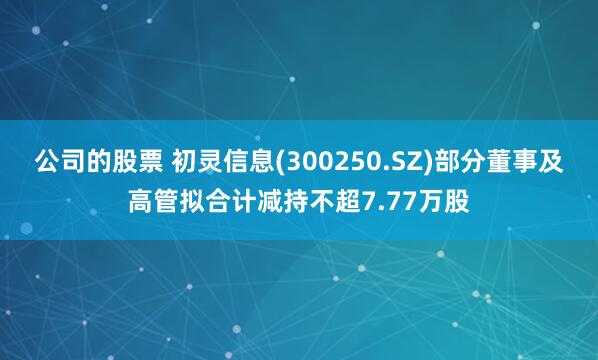 公司的股票 初灵信息(300250.SZ)部分董事及高管拟合计减持不超7.77万股