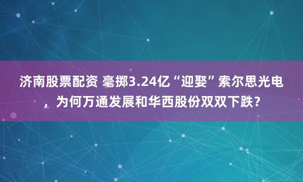 济南股票配资 毫掷3.24亿“迎娶”索尔思光电，为何万通发展和华西股份双双下跌？