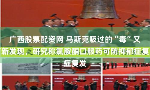 广西股票配资网 马斯克吸过的“毒”又有新发现，研究称氯胺酮口服药可防抑郁症复发