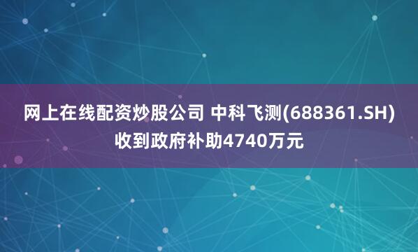 网上在线配资炒股公司 中科飞测(688361.SH)收到政府补助4740万元