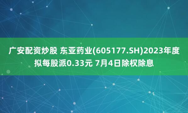 广安配资炒股 东亚药业(605177.SH)2023年度拟每股派0.33元 7月4日除权除息