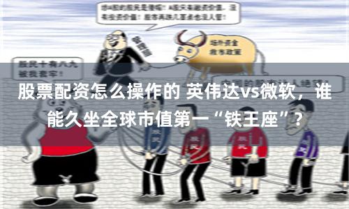 股票配资怎么操作的 英伟达vs微软，谁能久坐全球市值第一“铁王座”？