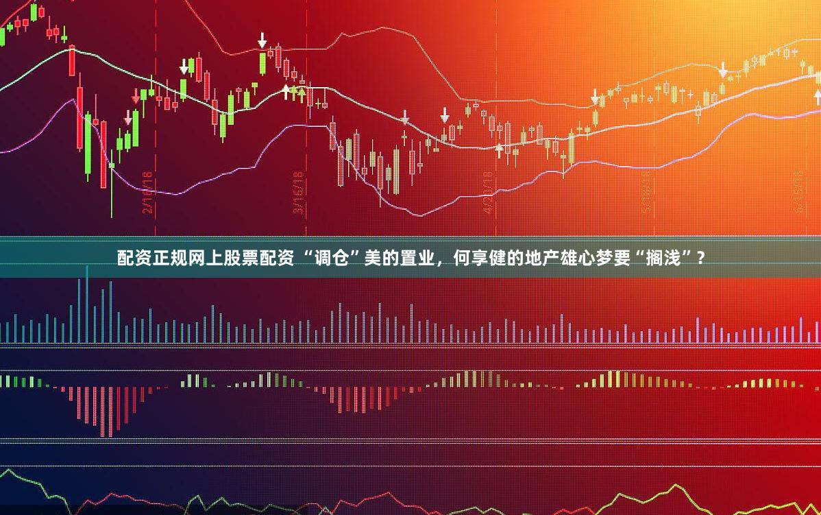 配资正规网上股票配资 “调仓”美的置业，何享健的地产雄心梦要“搁浅”？