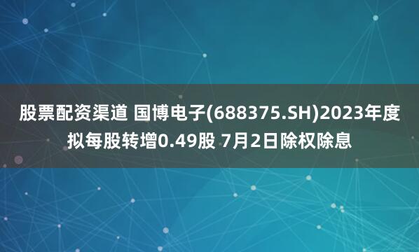 股票配资渠道 国博电子(688375.SH)2023年度拟每股转增0.49股 7月2日除权除息
