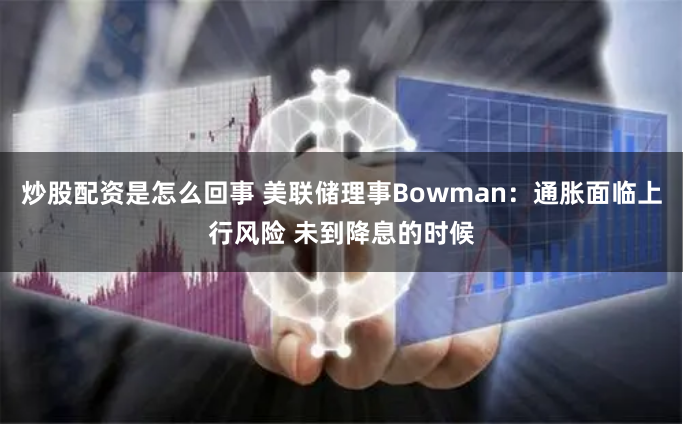 炒股配资是怎么回事 美联储理事Bowman：通胀面临上行风险 未到降息的时候