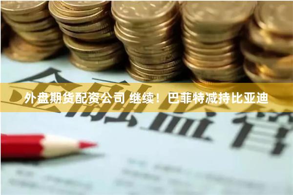 外盘期货配资公司 继续！巴菲特减持比亚迪