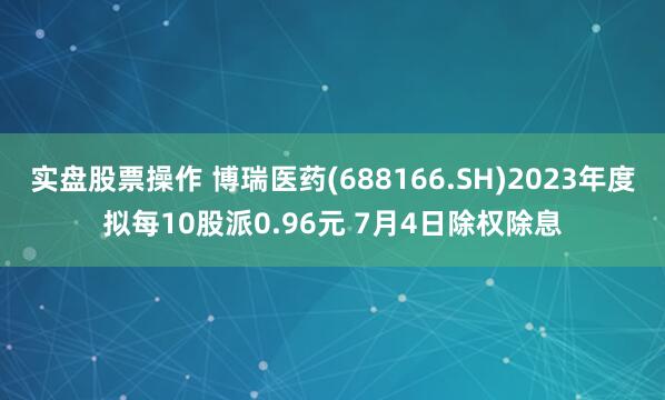 实盘股票操作 博瑞医药(688166.SH)2023年度拟每10股派0.96元 7月4日除权除息