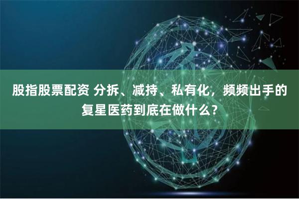 股指股票配资 分拆、减持、私有化，频频出手的复星医药到底在做什么？