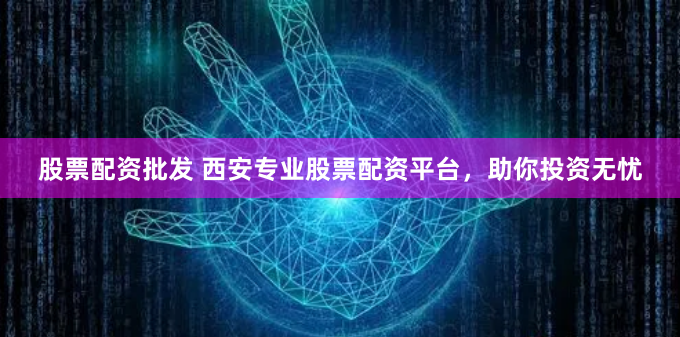 股票配资批发 西安专业股票配资平台，助你投资无忧