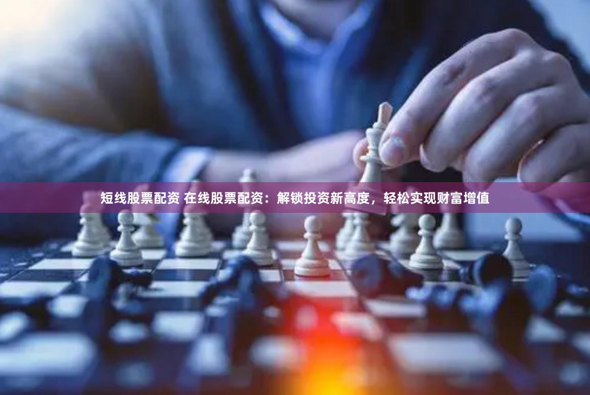 短线股票配资 在线股票配资：解锁投资新高度，轻松实现财富增值