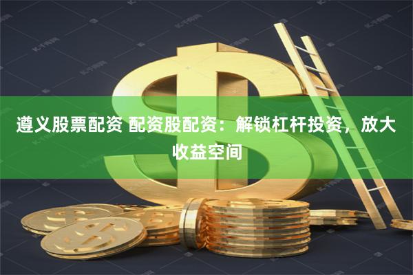 遵义股票配资 配资股配资：解锁杠杆投资，放大收益空间