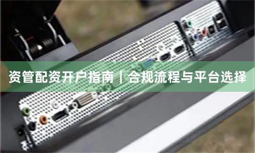 资管配资开户指南｜合规流程与平台选择