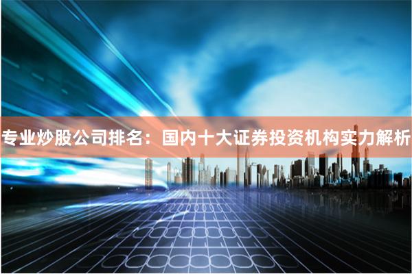 专业炒股公司排名：国内十大证券投资机构实力解析