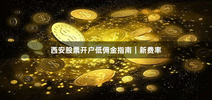 西安股票开户低佣金指南｜新费率